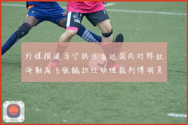 外媒报道马宁执法吉达国民对阵杜海勒周飞张铖担任助理裁判傅明负责VAR