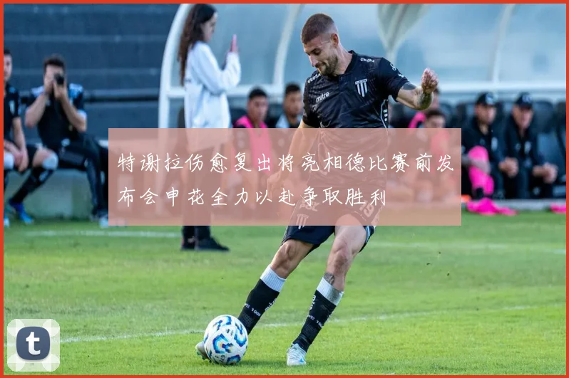 特谢拉伤愈复出将亮相德比赛前发布会申花全力以赴争取胜利