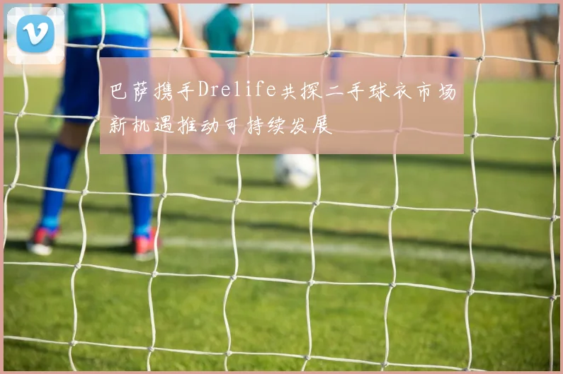 巴萨携手Drelife共探二手球衣市场新机遇推动可持续发展