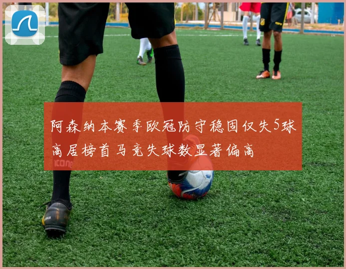 阿森纳本赛季欧冠防守稳固仅失5球高居榜首马竞失球数显著偏高