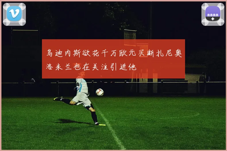 乌迪内斯欲花千万欧元买断扎尼奥洛米兰也在关注引进他