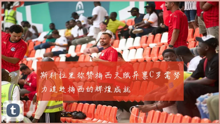 斯科拉里称赞梅西天赋异禀C罗需努力追赶梅西的辉煌成就